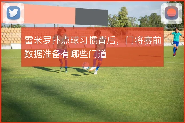 雷米罗扑点球习惯背后,门将赛前数据准备有哪些门道