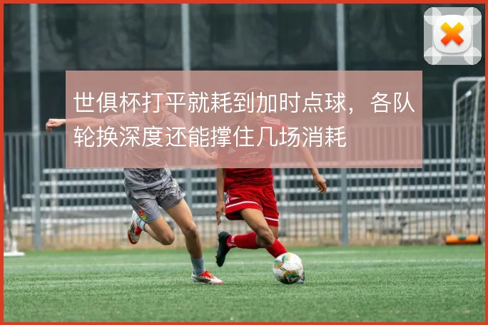 世俱杯打平就耗到加时点球，各队轮换深度还能撑住几场消耗