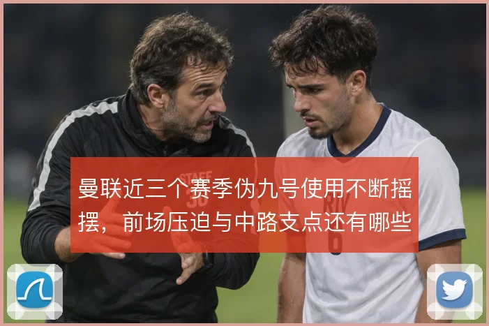 曼联近三个赛季伪九号使用不断摇摆，前场压迫与中路支点还有哪些解法