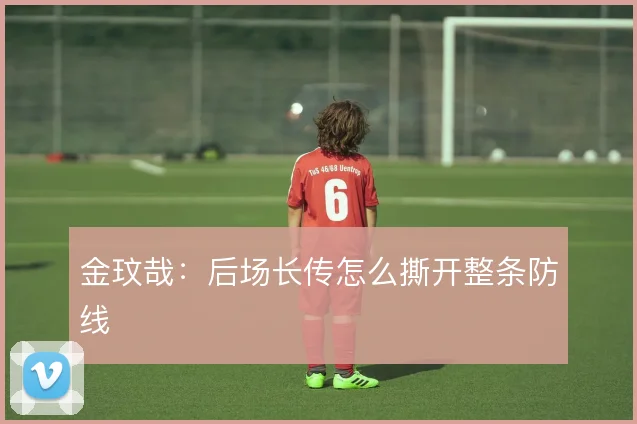 金玟哉：后场长传怎么撕开整条防线