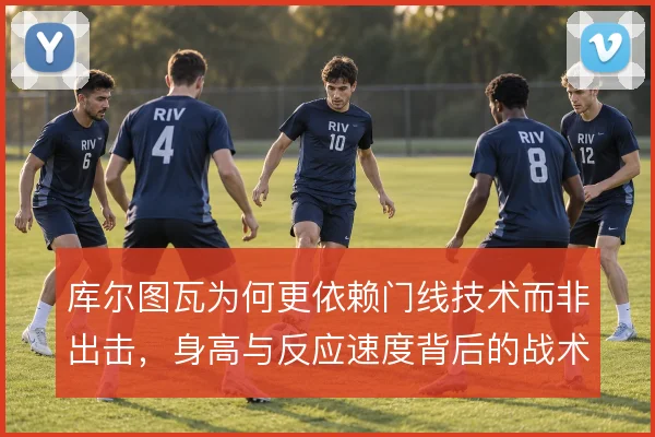 库尔图瓦为何更依赖门线技术而非出击，身高与反应速度背后的战术取舍