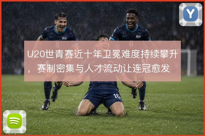 U20世青赛近十年卫冕难度持续攀升，赛制密集与人才流动让连冠愈发困难