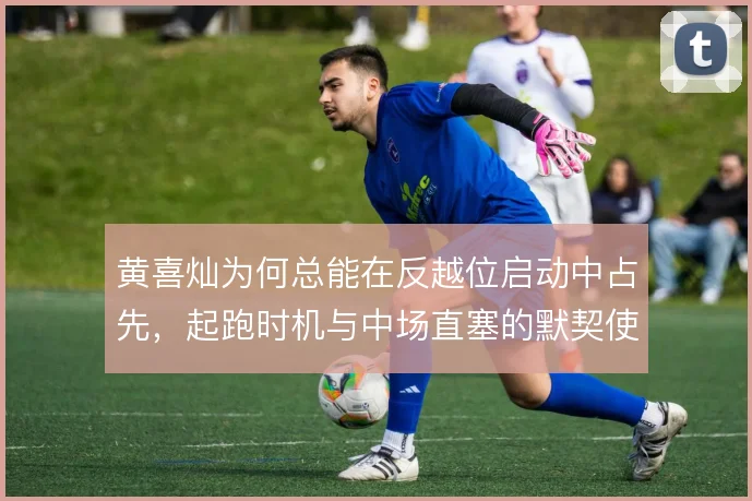 黄喜灿为何总能在反越位启动中占先，起跑时机与中场直塞的默契使然