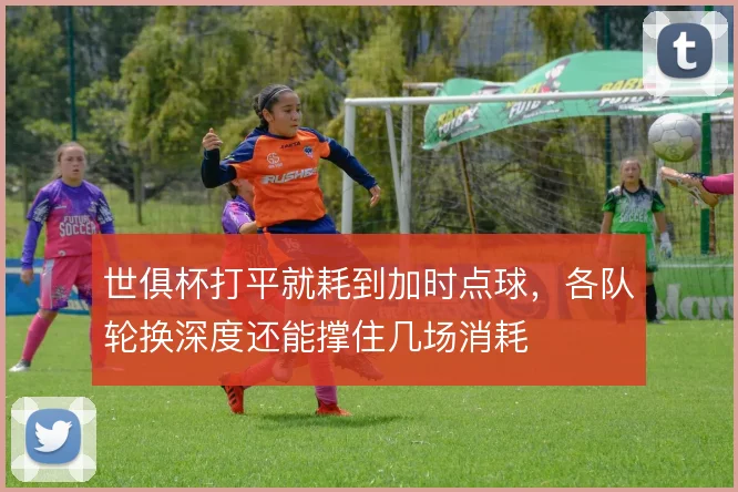 世俱杯打平就耗到加时点球，各队轮换深度还能撑住几场消耗