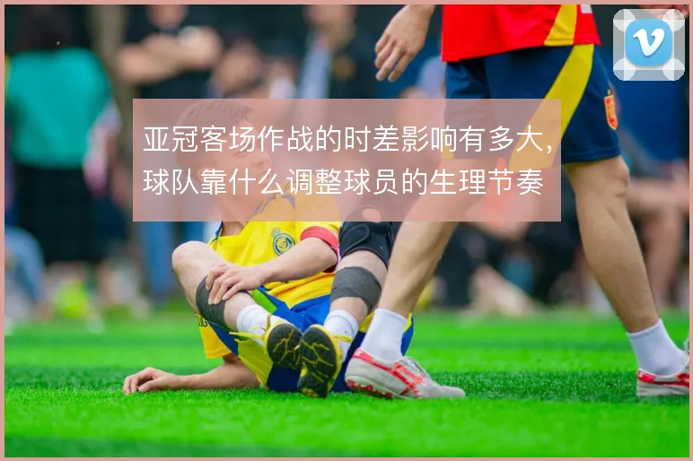 亚冠客场作战的时差影响有多大，球队靠什么调整球员的生理节奏