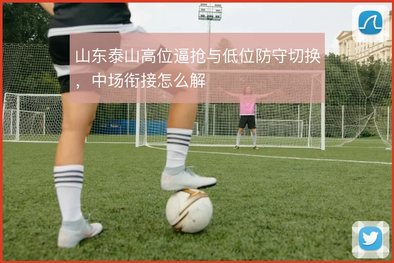 山东泰山高位逼抢与低位防守切换，中场衔接怎么解