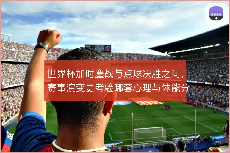 世界杯加时鏖战与点球决胜之间，赛事演变更考验哪套心理与体能分配