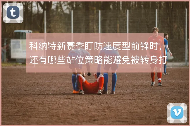 科纳特新赛季盯防速度型前锋时，还有哪些站位策略能避免被转身打穿